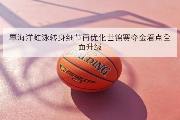 覃海洋蛙泳转身细节再优化世锦赛夺金看点全面升级