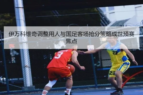 伊万科维奇调整用人与国足客场抢分策略成世预赛焦点